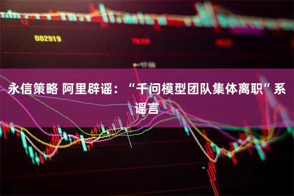 永信策略 阿里辟谣：“千问模型团队集体离职”系谣言