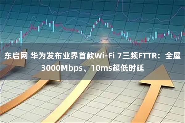 东启网 华为发布业界首款Wi-Fi 7三频FTTR：全屋3000Mbps、10ms超低时延