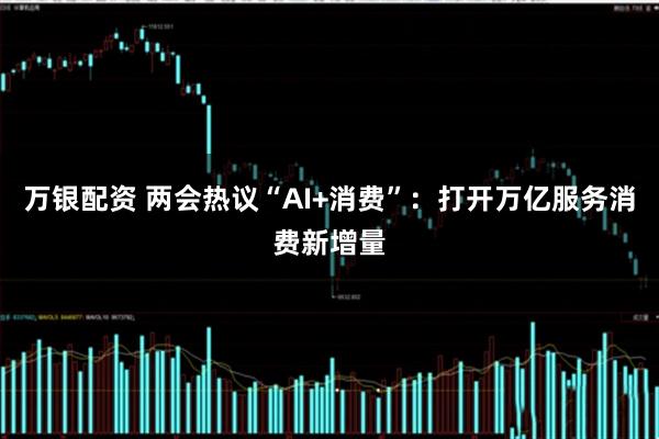 万银配资 两会热议“AI+消费”：打开万亿服务消费新增量