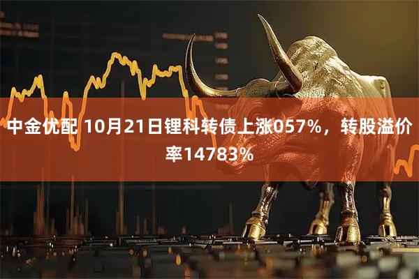 中金优配 10月21日锂科转债上涨057%，转股溢价率14783%