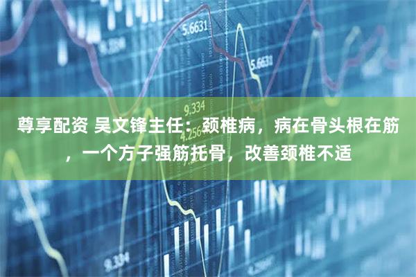尊享配资 吴文锋主任：颈椎病，病在骨头根在筋，一个方子强筋托骨，改善颈椎不适