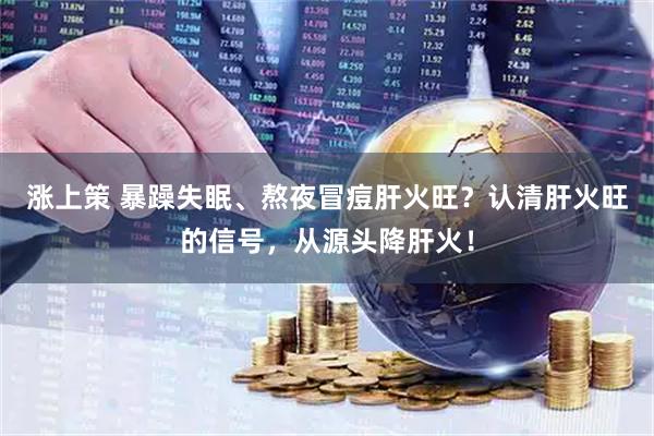 涨上策 暴躁失眠、熬夜冒痘肝火旺？认清肝火旺的信号，从源头降肝火！