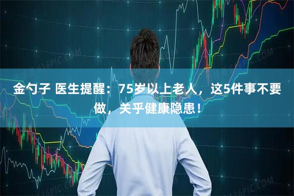 金勺子 医生提醒：75岁以上老人，这5件事不要做，关乎健康隐患！
