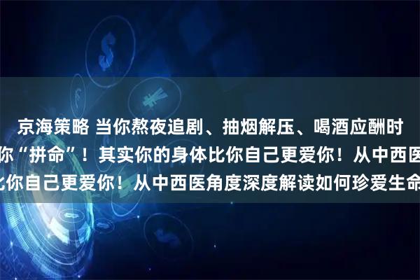 京海策略 当你熬夜追剧、抽烟解压、喝酒应酬时，你的身体正在默默为你“拼命”！其实你的身体比你自己更爱你！从中西医角度深度解读如何珍爱生命？