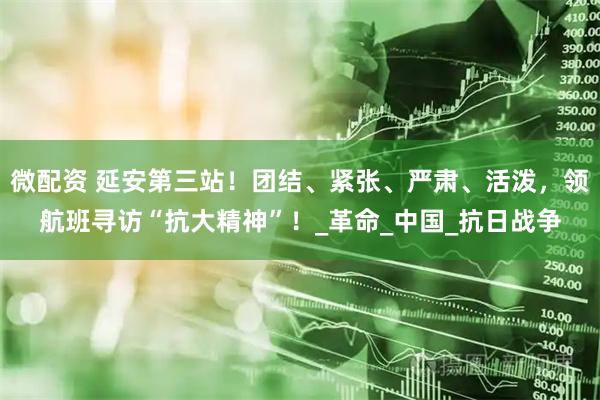 微配资 延安第三站！团结、紧张、严肃、活泼，领航班寻访“抗大精神”！_革命_中国_抗日战争