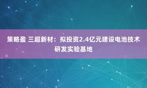 策略盈 三超新材：拟投资2.4亿元建设电池技术研发实验基地