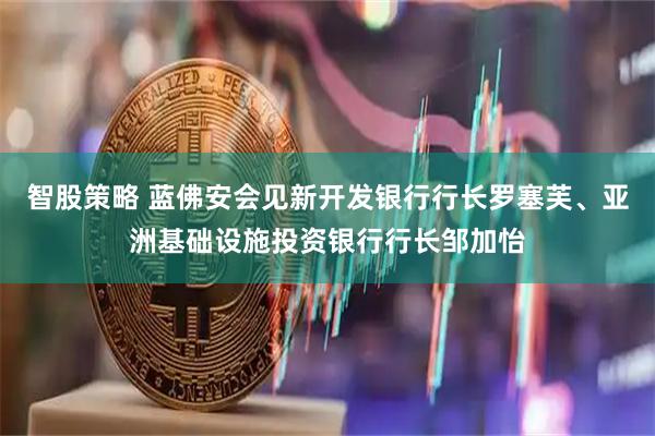 智股策略 蓝佛安会见新开发银行行长罗塞芙、亚洲基础设施投资银行行长邹加怡