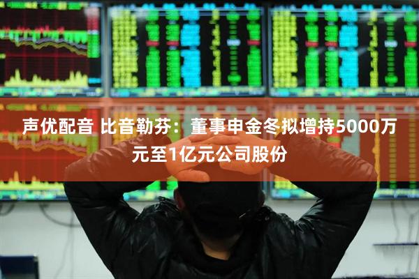 声优配音 比音勒芬：董事申金冬拟增持5000万元至1亿元公司股份