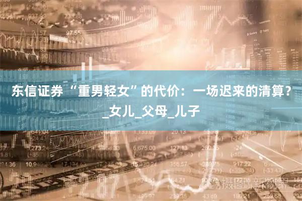 东信证券 “重男轻女”的代价：一场迟来的清算？_女儿_父母_儿子