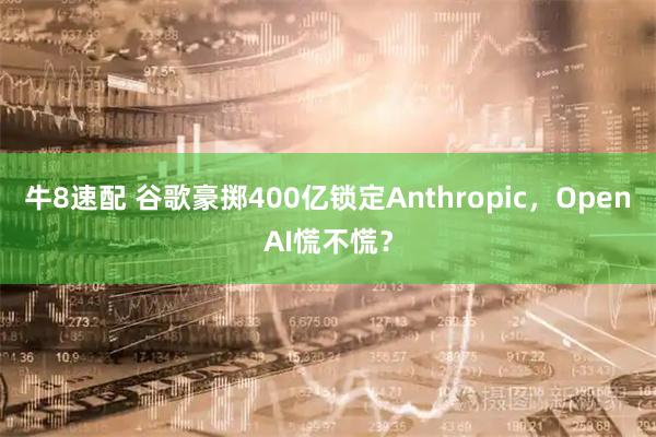 牛8速配 谷歌豪掷400亿锁定Anthropic，OpenAI慌不慌？
