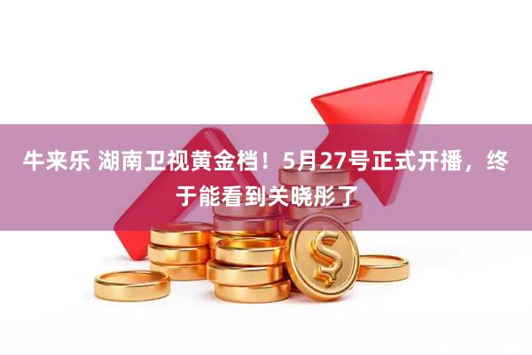 牛来乐 湖南卫视黄金档！5月27号正式开播，终于能看到关晓彤了