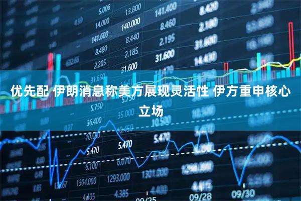 优先配 伊朗消息称美方展现灵活性 伊方重申核心立场