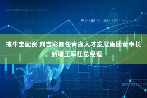 擒牛宝配资 刘吉彩卸任青岛人才发展集团董事长，新增王军任总经理