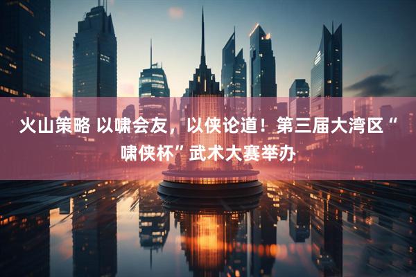 火山策略 以啸会友，以侠论道！第三届大湾区“啸侠杯”武术大赛举办