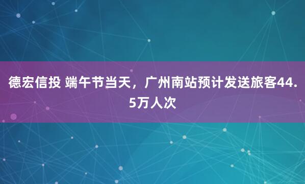 德宏信投 端午节当天，广州南站预计发送旅客44.5万人次