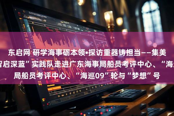 东启网 研学海事砺本领•探访重器铸担当——集美大学轮机工程学院“智启深蓝”实践队走进广东海事局船员考评中心、“海巡09”轮与“梦想”号