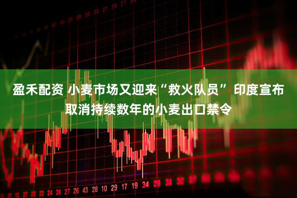 盈禾配资 小麦市场又迎来“救火队员” 印度宣布取消持续数年的小麦出口禁令