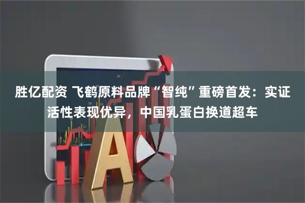 胜亿配资 飞鹤原料品牌“智纯”重磅首发：实证活性表现优异，中国乳蛋白换道超车