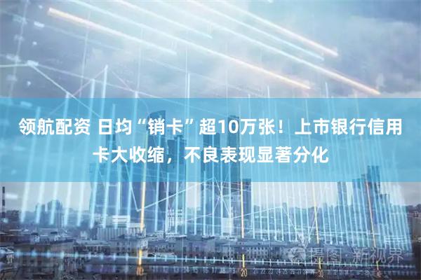 领航配资 日均“销卡”超10万张！上市银行信用卡大收缩，不良表现显著分化